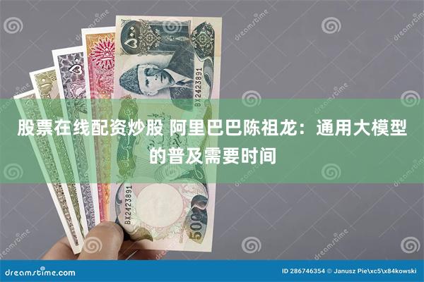 股票在线配资炒股 阿里巴巴陈祖龙：通用大模型的普及需要时间