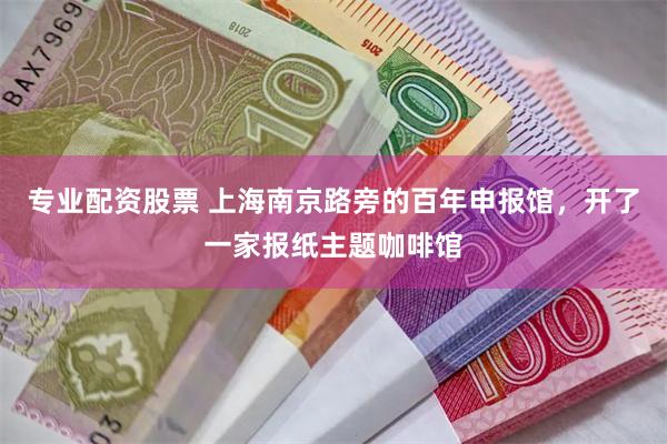专业配资股票 上海南京路旁的百年申报馆，开了一家报纸主题咖啡馆
