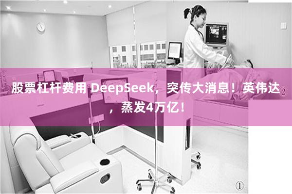 股票杠杆费用 DeepSeek，突传大消息！英伟达，蒸发4万亿！