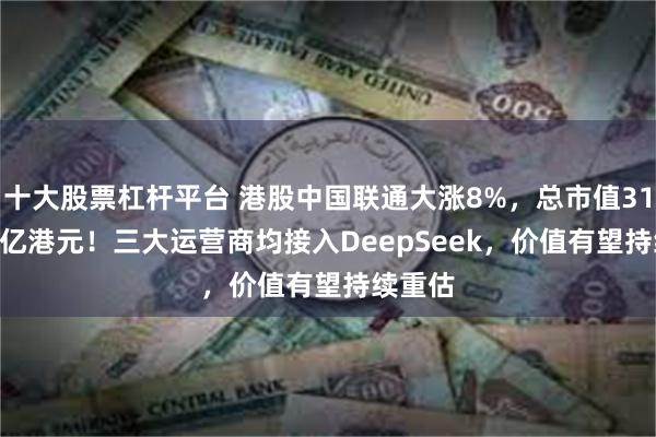十大股票杠杆平台 港股中国联通大涨8%，总市值3102.65亿港元！三大运营商均接入DeepSeek，价值有望持续重估