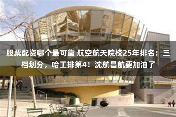 股票配资哪个最可靠 航空航天院校25年排名：三档划分，哈工排第4！沈航昌航要加油了