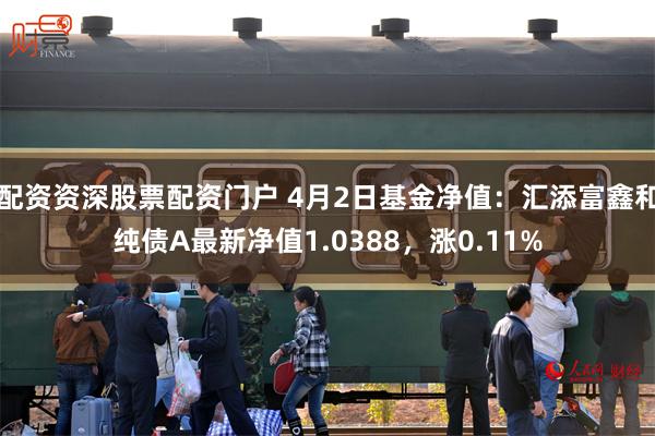 配资资深股票配资门户 4月2日基金净值：汇添富鑫和纯债A最新净值1.0388，涨0.11%