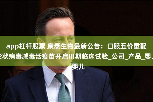 app杠杆股票 康泰生物最新公告：口服五价重配轮状病毒减毒活疫苗开启Ⅲ期临床试验_公司_产品_婴儿