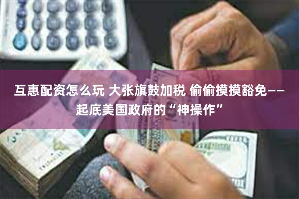 互惠配资怎么玩 大张旗鼓加税 偷偷摸摸豁免——起底美国政府的“神操作”