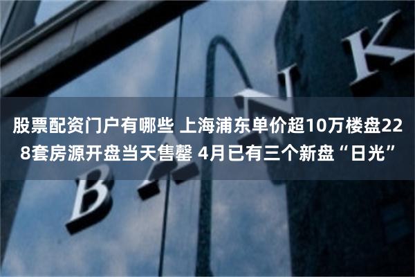 股票配资门户有哪些 上海浦东单价超10万楼盘228套房源开盘当天售罄 4月已有三个新盘“日光”