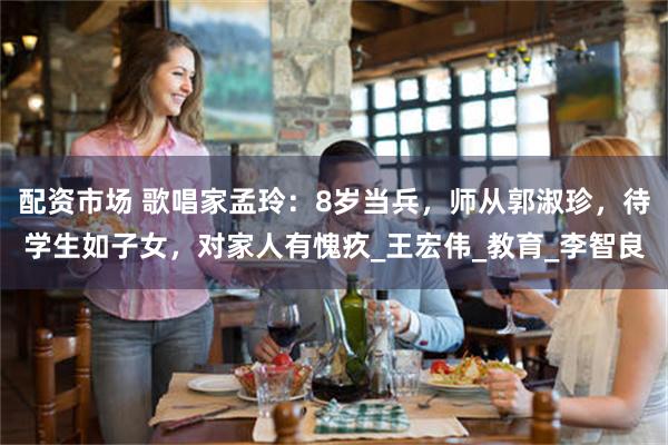 配资市场 歌唱家孟玲：8岁当兵，师从郭淑珍，待学生如子女，对家人有愧疚_王宏伟_教育_李智良