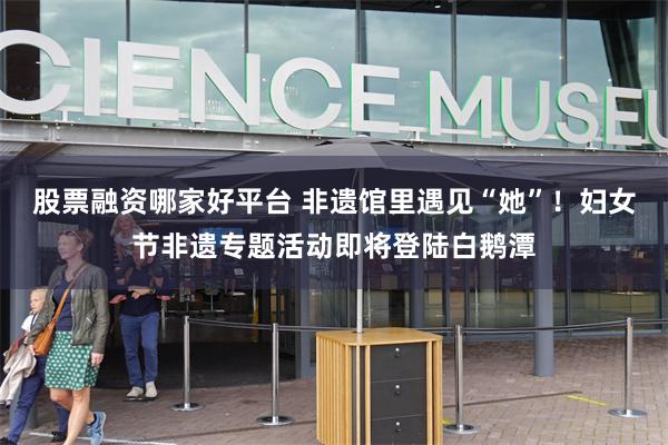 股票融资哪家好平台 非遗馆里遇见“她”！妇女节非遗专题活动即将登陆白鹅潭