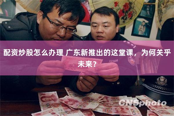 配资炒股怎么办理 广东新推出的这堂课，为何关乎未来？