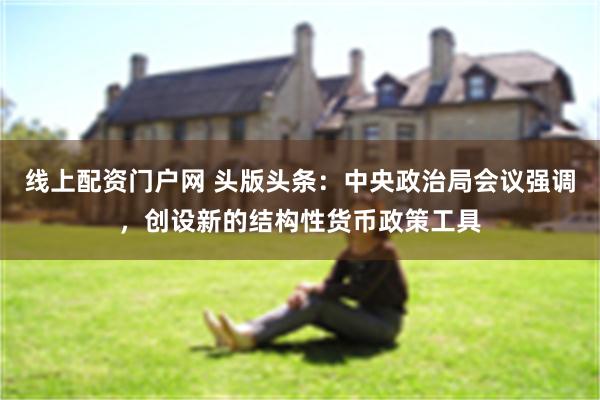 线上配资门户网 头版头条：中央政治局会议强调，创设新的结构性货币政策工具