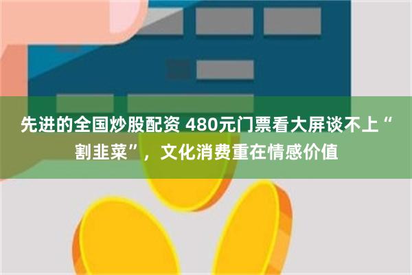 先进的全国炒股配资 480元门票看大屏谈不上“割韭菜”，文化消费重在情感价值