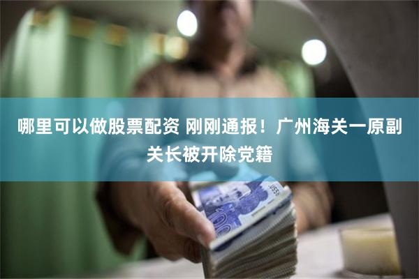 哪里可以做股票配资 刚刚通报！广州海关一原副关长被开除党籍