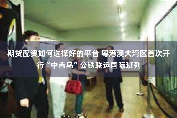 期货配资如何选择好的平台 粤港澳大湾区首次开行“中吉乌”公铁联运国际班列