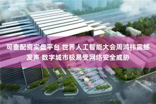 可查配资实盘平台 世界人工智能大会周鸿祎震撼发声 数字城市极易受网络安全威胁