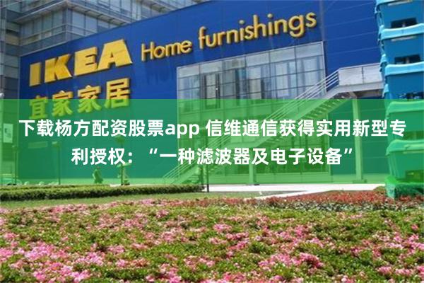 下载杨方配资股票app 信维通信获得实用新型专利授权：“一种滤波器及电子设备”
