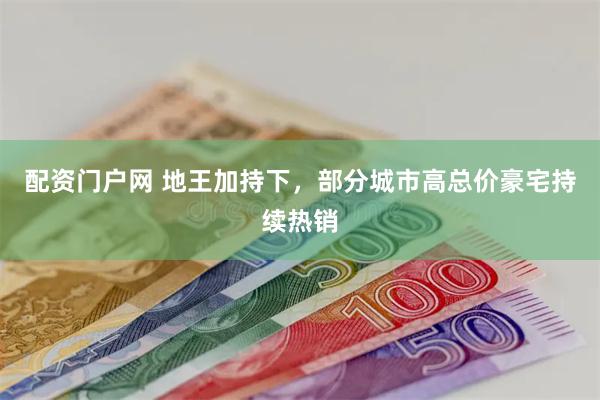 配资门户网 地王加持下，部分城市高总价豪宅持续热销