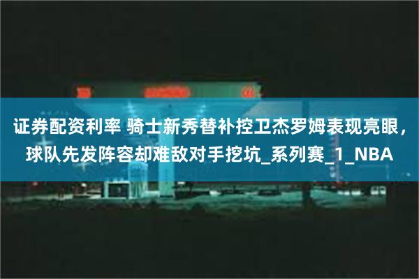 证券配资利率 骑士新秀替补控卫杰罗姆表现亮眼，球队先发阵容却难敌对手挖坑_系列赛_1_NBA