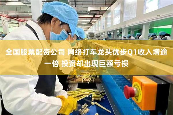 全国股票配资公司 网络打车龙头优步Q1收入增逾一倍 投资却出现巨额亏损