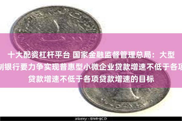 十大配资杠杆平台 国家金融监督管理总局：大型商业银行、股份制银行要力争实现普惠型小微企业贷款增速不低于各项贷款增速的目标