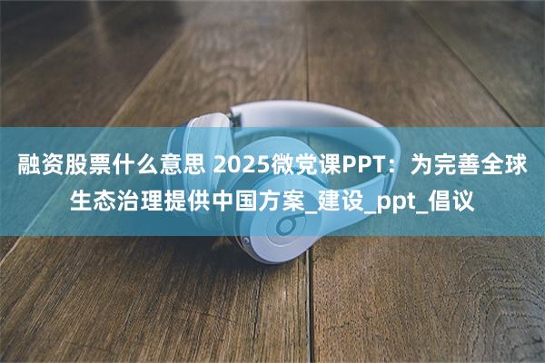 融资股票什么意思 2025微党课PPT：为完善全球生态治理提供中国方案_建设_ppt_倡议