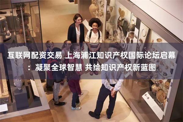 互联网配资交易 上海浦江知识产权国际论坛启幕：凝聚全球智慧 共绘知识产权新蓝图