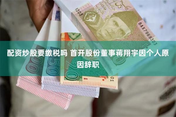 配资炒股要缴税吗 首开股份董事蒋翔宇因个人原因辞职