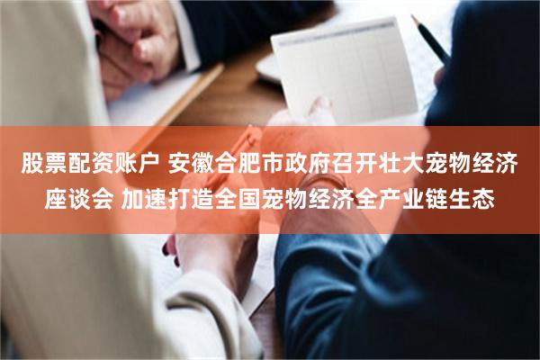 股票配资账户 安徽合肥市政府召开壮大宠物经济座谈会 加速打造全国宠物经济全产业链生态
