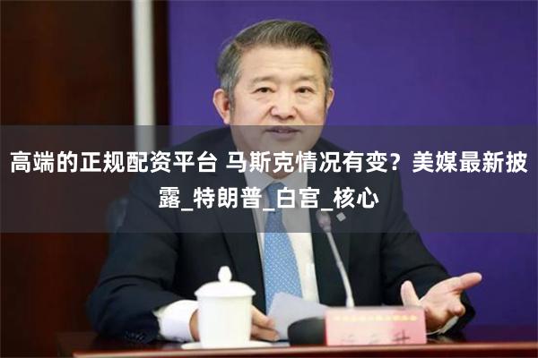 高端的正规配资平台 马斯克情况有变？美媒最新披露_特朗普_白宫_核心