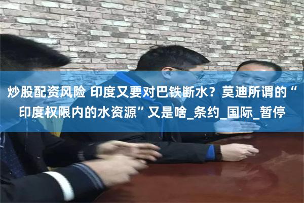 炒股配资风险 印度又要对巴铁断水？莫迪所谓的“印度权限内的水资源”又是啥_条约_国际_暂停