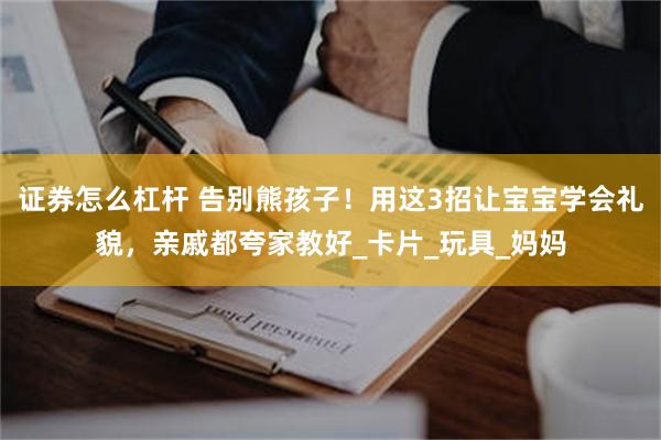 证券怎么杠杆 告别熊孩子！用这3招让宝宝学会礼貌，亲戚都夸家教好_卡片_玩具_妈妈