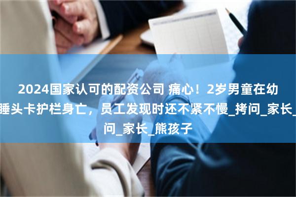 2024国家认可的配资公司 痛心！2岁男童在幼儿园午睡头卡护栏身亡，员工发现时还不紧不慢_拷问_家长_熊孩子