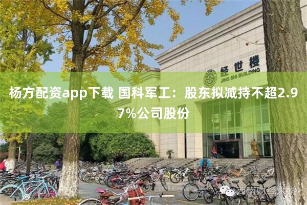 杨方配资app下载 国科军工：股东拟减持不超2.97%公司股份