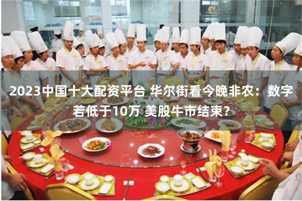 2023中国十大配资平台 华尔街看今晚非农：数字若低于10万 美股牛市结束？