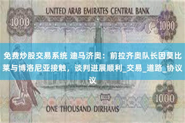 免费炒股交易系统 迪马济奥：前拉齐奥队长因莫比莱与博洛尼亚接触，谈判进展顺利_交易_道路_协议