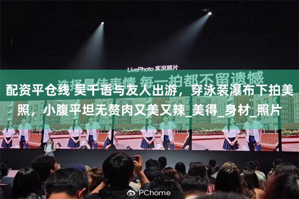 配资平仓线 吴千语与友人出游，穿泳装瀑布下拍美照，小腹平坦无赘肉又美又辣_美得_身材_照片