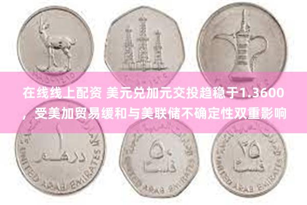 在线线上配资 美元兑加元交投趋稳于1.3600，受美加贸易缓和与美联储不确定性双重影响