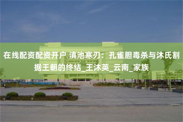 在线配资配资开户 滇池寒刃：孔雀胆毒杀与沐氏割据王朝的终结_王沐英_云南_家族