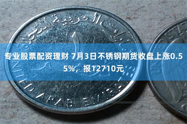 专业股票配资理财 7月3日不锈钢期货收盘上涨0.55%，报12710元