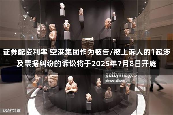 证券配资利率 空港集团作为被告/被上诉人的1起涉及票据纠纷的诉讼将于2025年7月8日开庭