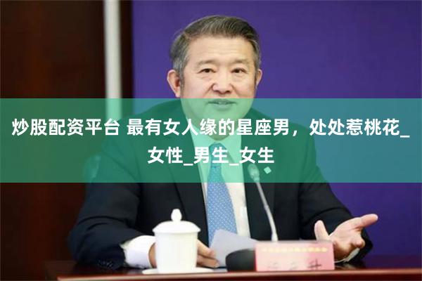 炒股配资平台 最有女人缘的星座男，处处惹桃花_女性_男生_女生