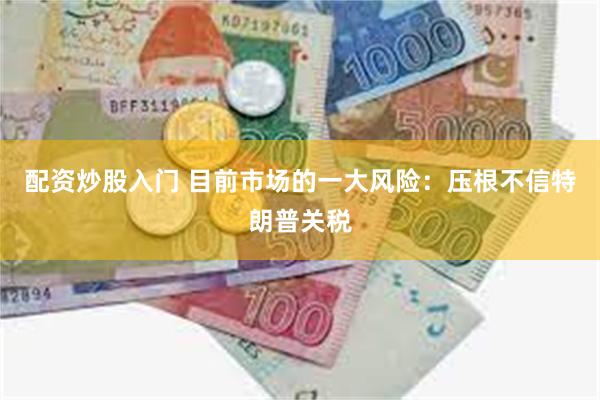 配资炒股入门 目前市场的一大风险：压根不信特朗普关税