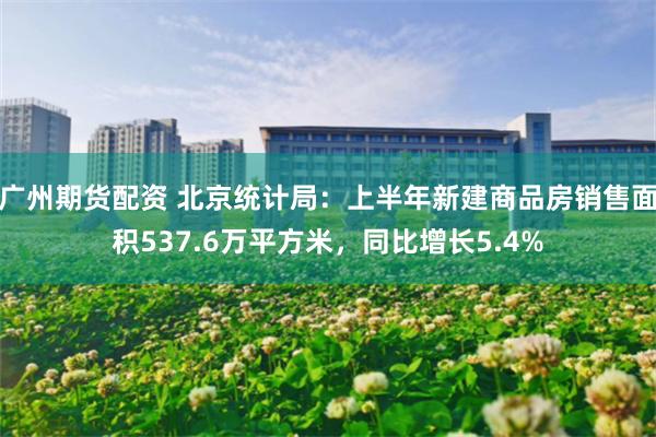 广州期货配资 北京统计局：上半年新建商品房销售面积537.6万平方米，同比增长5.4%