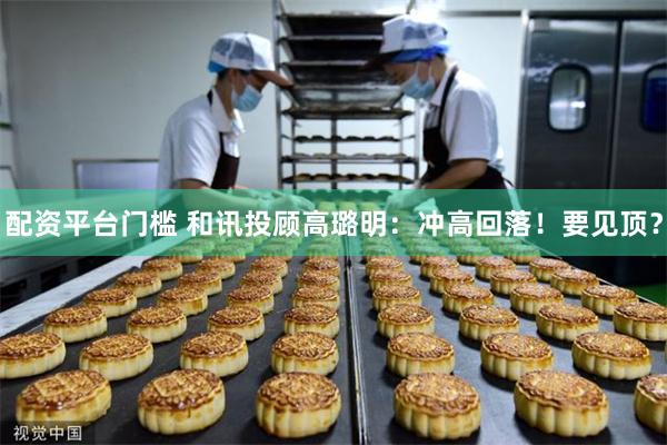 配资平台门槛 和讯投顾高璐明：冲高回落！要见顶？