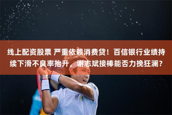 线上配资股票 严重依赖消费贷！百信银行业绩持续下滑不良率抬升，谢志斌接棒能否力挽狂澜？