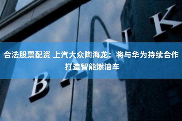 合法股票配资 上汽大众陶海龙：将与华为持续合作 打造智能燃油车