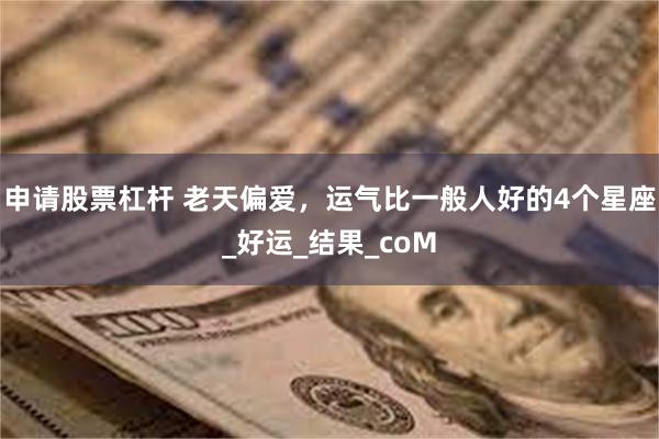 申请股票杠杆 老天偏爱，运气比一般人好的4个星座_好运_结果_coM