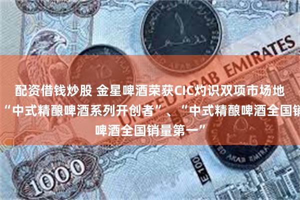 配资借钱炒股 金星啤酒荣获CIC灼识双项市场地位认证：“中式精酿啤酒系列开创者”、“中式精酿啤酒全国销量第一”