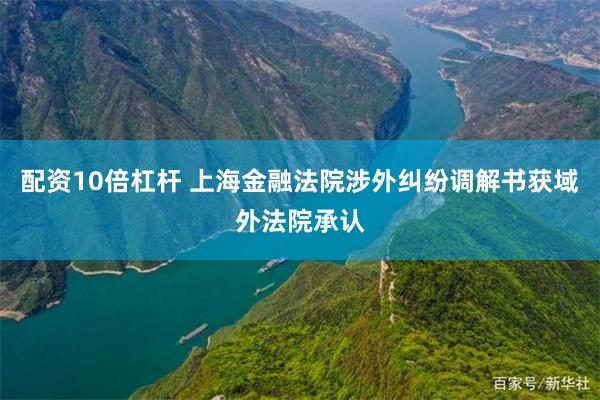 配资10倍杠杆 上海金融法院涉外纠纷调解书获域外法院承认
