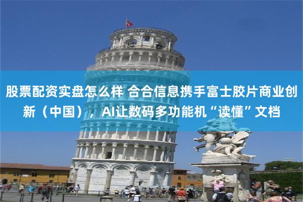 股票配资实盘怎么样 合合信息携手富士胶片商业创新（中国），AI让数码多功能机“读懂”文档