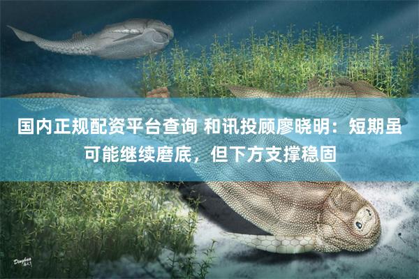 国内正规配资平台查询 和讯投顾廖晓明：短期虽可能继续磨底，但下方支撑稳固