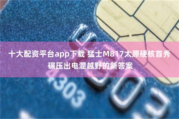 十大配资平台app下载 猛士M817太原硬核首秀 碾压出电混越野的新答案